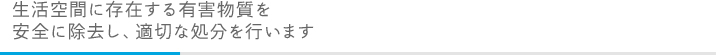 生活空間に存在する有害物質を安全に除去し、適切な処分を行います